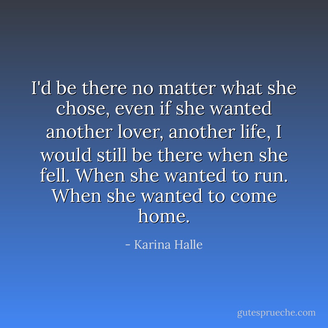 I'd be there no matter what she chose, even if she wanted another lover, another life, I would still be there when she fell. When she wanted to run. When she wanted to come home. - Karina Halle