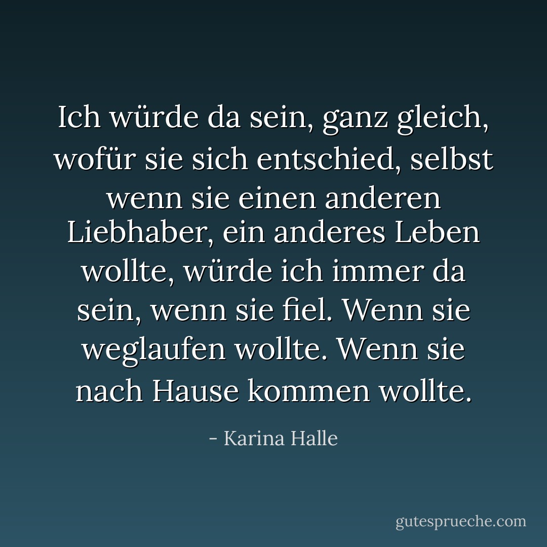 Ich würde da sein, ganz gleich, wofür sie sich entschied, selbst wenn sie einen anderen Liebhaber, ein anderes Leben wollte, würde ich immer da sein, wenn sie fiel. Wenn sie weglaufen wollte. Wenn sie nach Hause kommen wollte. - Karina Halle<