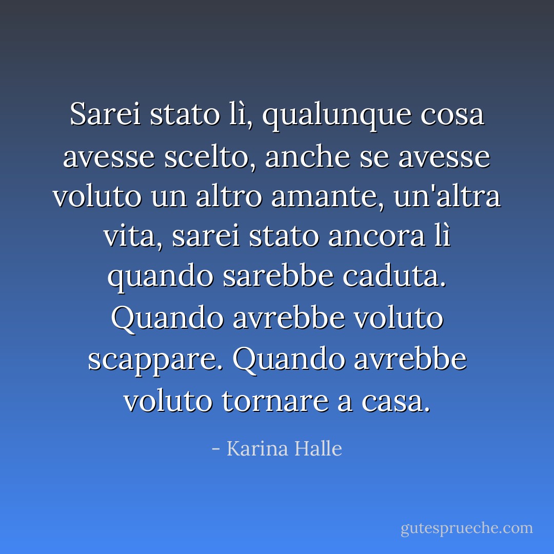 Sarei stato lì, qualunque cosa avesse scelto, anche se avesse voluto un altro amante, un'altra vita, sarei stato ancora lì quando sarebbe caduta. Quando avrebbe voluto scappare. Quando avrebbe voluto tornare a casa. - Karina Halle