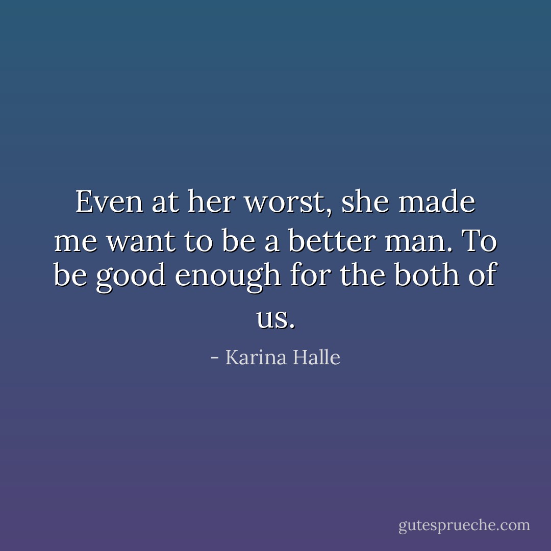 Even at her worst, she made me want to be a better man. To be good enough for the both of us. - Karina Halle