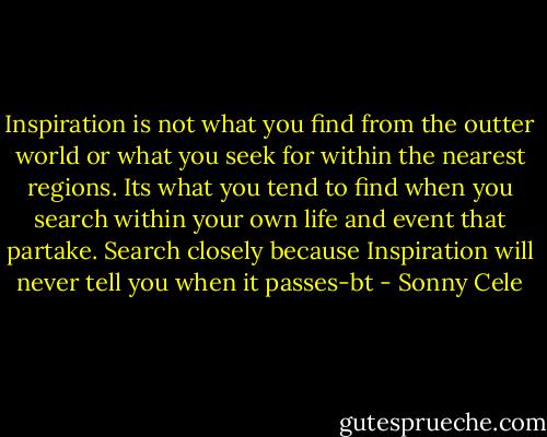 Inspiration is not what you find from the outter world or what you seek for within the nearest regions.<br />Its what you tend to find when you search within your own life and event that partake. Search closely because Inspiration will never tell you when it passes-bt - Sonny Cele
