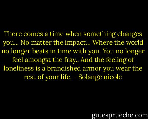 There comes a time when something changes you... No matter the impact... Where the world no longer beats in time with you. You no longer feel amongst the fray.. And the feeling of loneliness is a brandished armor you wear the rest of your life. - Solange nicole