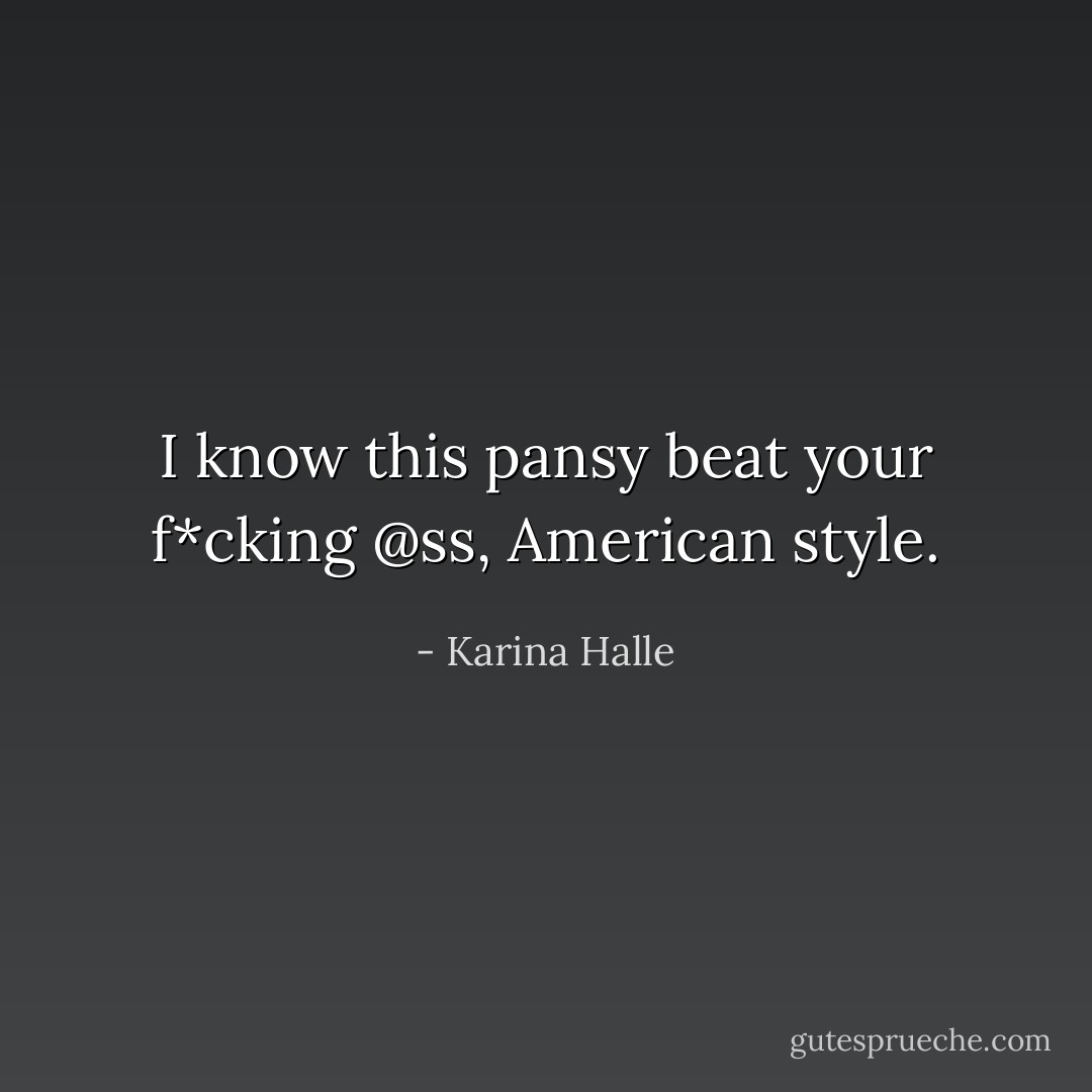 I know this pansy beat your f*cking @ss, American style. - Karina Halle