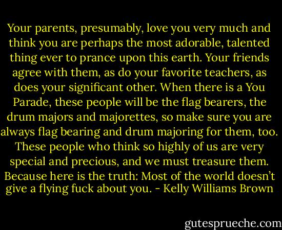 Your parents, presumably, love you very much and think you are perhaps the most adorable, talented thing ever to prance upon this earth. Your friends agree with them, as do your favorite teachers, as does your significant other. When there is a You Parade, these people will be the flag bearers, the drum majors and majorettes, so make sure you are always flag bearing and drum majoring for them, too. These people who think so highly of us are very special and precious, and we must treasure them. Because here is the truth: Most of the world doesn’t give a flying fuck about you. - Kelly Williams Brown