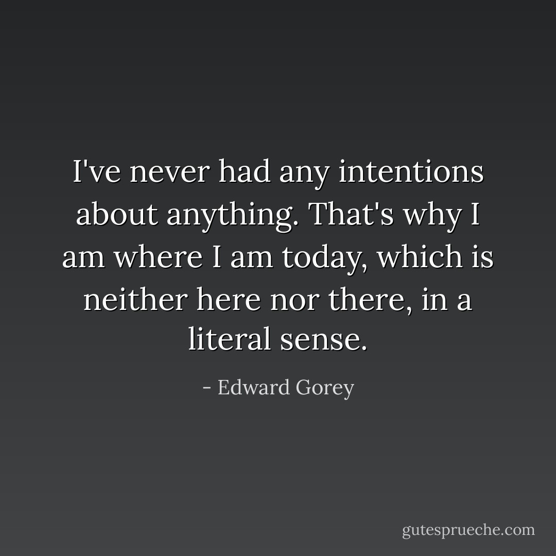 I've never had any intentions about anything. That's why I am where I am today, which is neither here nor there, in a literal sense. - Edward Gorey