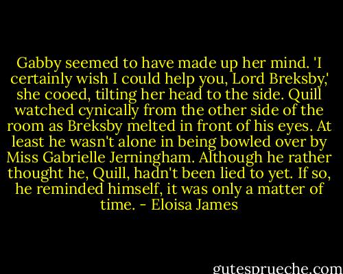 Gabby seemed to have made up her mind. 'I certainly wish I could help you, Lord Breksby,' she cooed, tilting her head to the side.<br />Quill watched cynically from the other side of the room as Breksby melted in front of his eyes. At least he wasn't alone in being bowled over by Miss Gabrielle Jerningham. Although he rather thought he, Quill, hadn't been lied to yet. If so, he reminded himself, it was only a matter of time. - Eloisa James