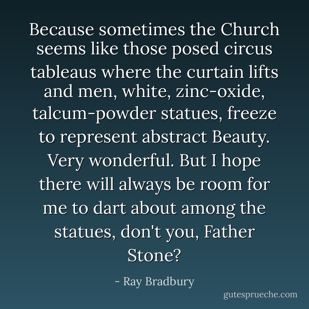 Because sometimes the Church seems like those posed circus tableaus where the curtain lifts and men, white, zinc-oxide, talcum-powder statues, freeze to represent abstract Beauty. Very wonderful. But I hope there will always be room for me to dart about among the statues, don't you, Father Stone? - Ray Bradbury