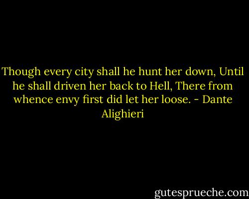 Though every city shall he hunt her down,<br />Until he shall driven her back to Hell,<br />There from whence envy first did let her loose. - Dante Alighieri