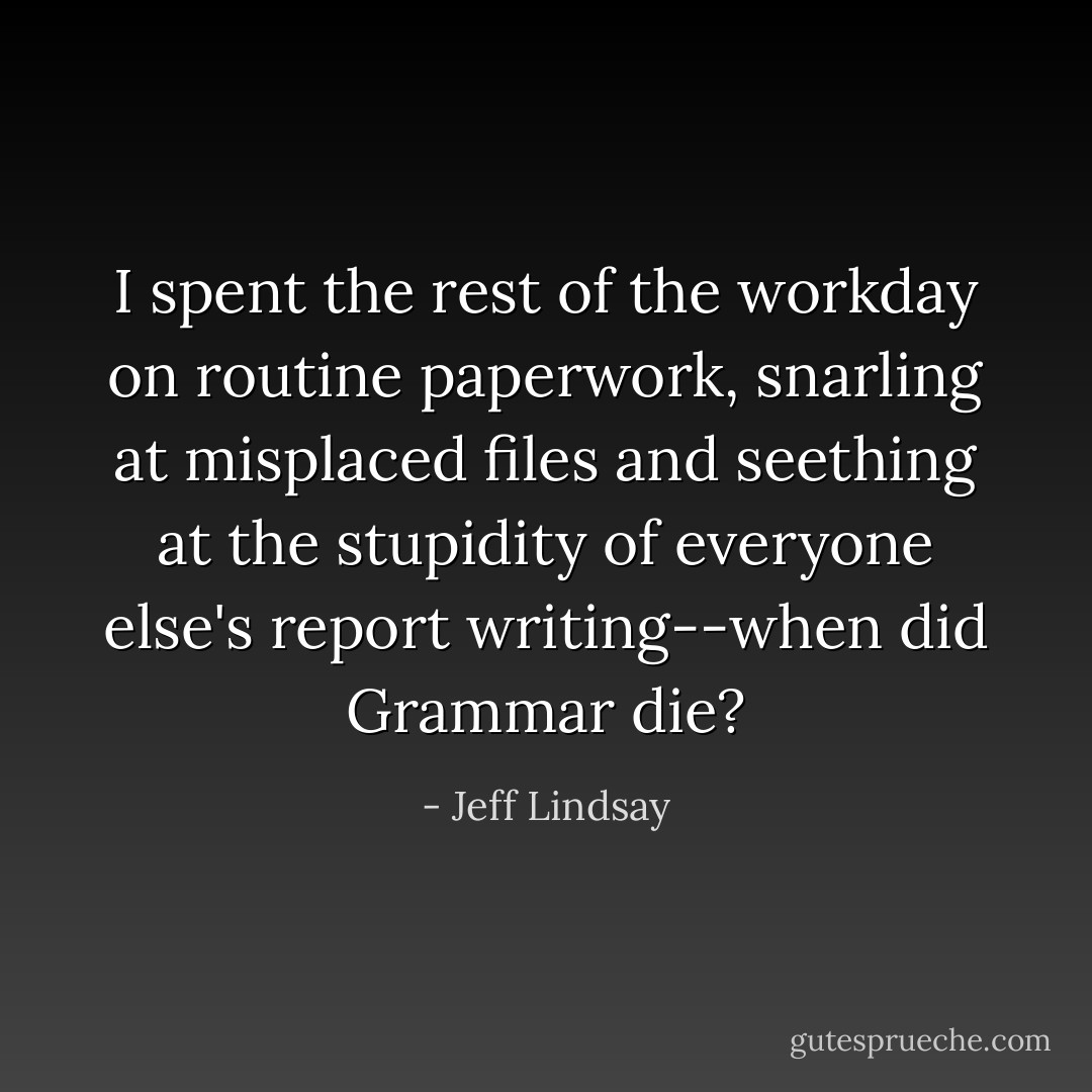 I spent the rest of the workday on routine paperwork, snarling at misplaced files and seething at the stupidity of everyone else's report writing--when did Grammar die? - Jeff Lindsay