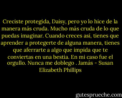 Creciste protegida, Daisy, pero yo lo hice de la manera más cruda. Mucho más cruda de lo que puedas imaginar. Cuando creces así, tienes que aprender a protegerte de alguna manera, tienes que aferrarte a algo que impida que te conviertas en una bestia. En mi caso fue el orgullo. Nunca me doblego<br />. Jamás - Susan Elizabeth Phillips