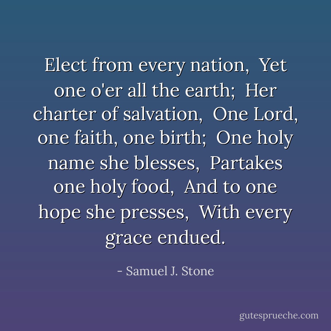 Elect from every nation, <br />Yet one o'er all the earth; <br />Her charter of salvation, <br />One Lord, one faith, one birth; <br />One holy name she blesses, <br />Partakes one holy food, <br />And to one hope she presses, <br />With every grace endued. - Samuel J. Stone