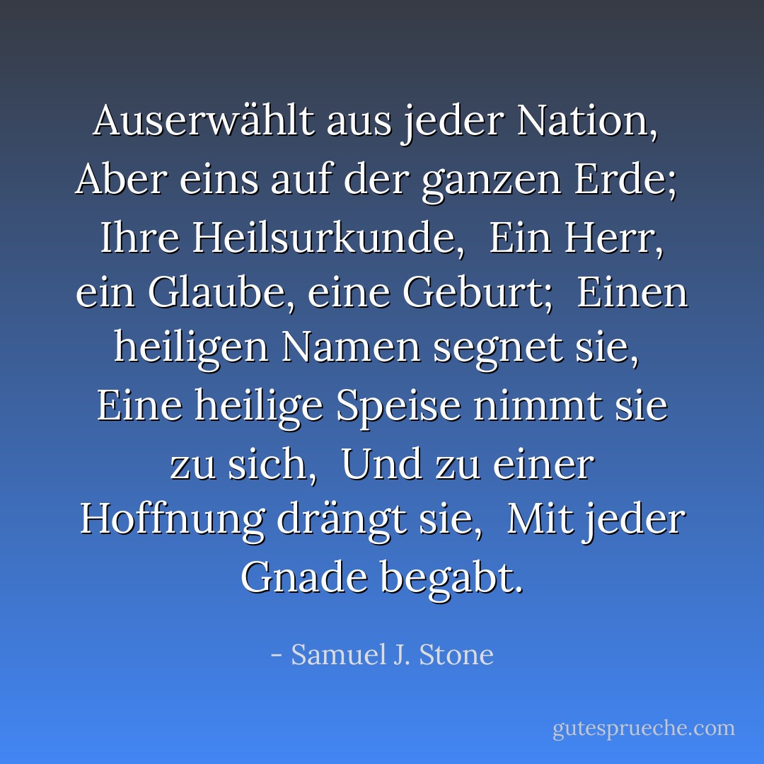 Auserwählt aus jeder Nation, <br />Aber eins auf der ganzen Erde; <br />Ihre Heilsurkunde, <br />Ein Herr, ein Glaube, eine Geburt; <br />Einen heiligen Namen segnet sie, <br />Eine heilige Speise nimmt sie zu sich, <br />Und zu einer Hoffnung drängt sie, <br />Mit jeder Gnade begabt. - Samuel J. Stone<