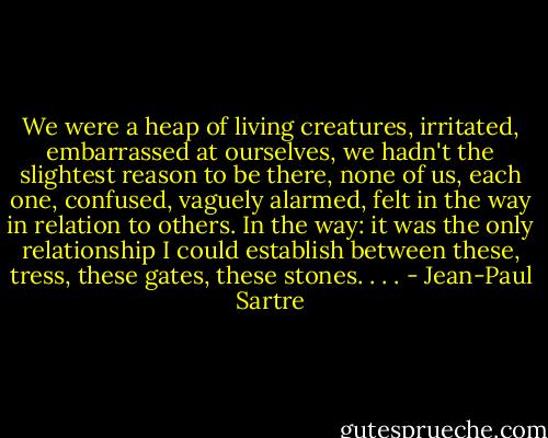 We were a heap of living creatures, irritated, embarrassed at ourselves, we hadn't the slightest reason to be there, none of us, each one, confused, vaguely alarmed, felt in the way in relation to others. In the way: it was the only relationship I could establish between these, tress, these gates, these stones. . . . - Jean-Paul Sartre