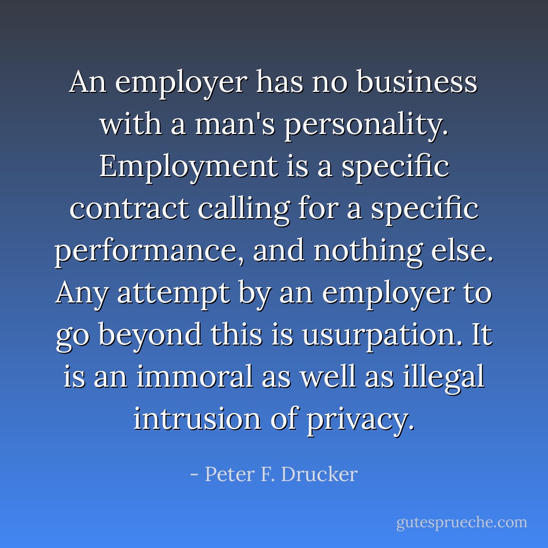 An employer has no business with a man's personality. Employment is a specific contract calling for a specific performance, and nothing else. Any attempt by an employer to go beyond this is usurpation. It is an immoral as well as illegal intrusion of privacy. - Peter F. Drucker