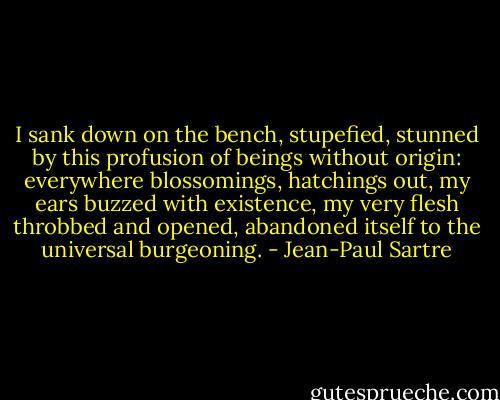 I sank down on the bench, stupefied, stunned by this profusion of beings without origin: everywhere blossomings, hatchings out, my ears buzzed with existence, my very flesh throbbed and opened, abandoned itself to the universal burgeoning. - Jean-Paul Sartre