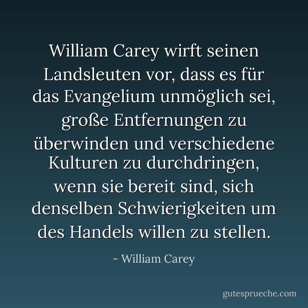 William Carey wirft seinen Landsleuten vor, dass es für das Evangelium unmöglich sei, große Entfernungen zu überwinden und verschiedene Kulturen zu durchdringen, wenn sie bereit sind, sich denselben Schwierigkeiten um des Handels willen zu stellen. - William Carey<