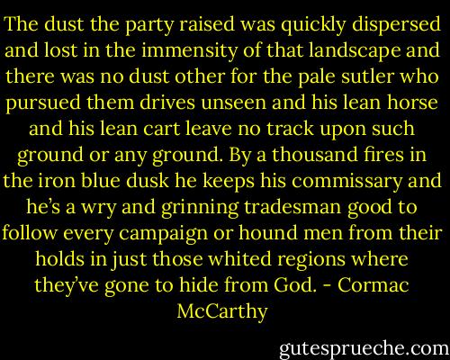 The dust the party raised was quickly dispersed and lost in the immensity of that landscape and there was no dust other for the pale sutler who pursued them drives unseen and his lean horse and his lean cart leave no track upon such ground or any ground. By a thousand fires in the iron blue dusk he keeps his commissary and he’s a wry and grinning tradesman good to follow every campaign or hound men from their holds in just those whited regions where they’ve gone to hide from God. - Cormac McCarthy