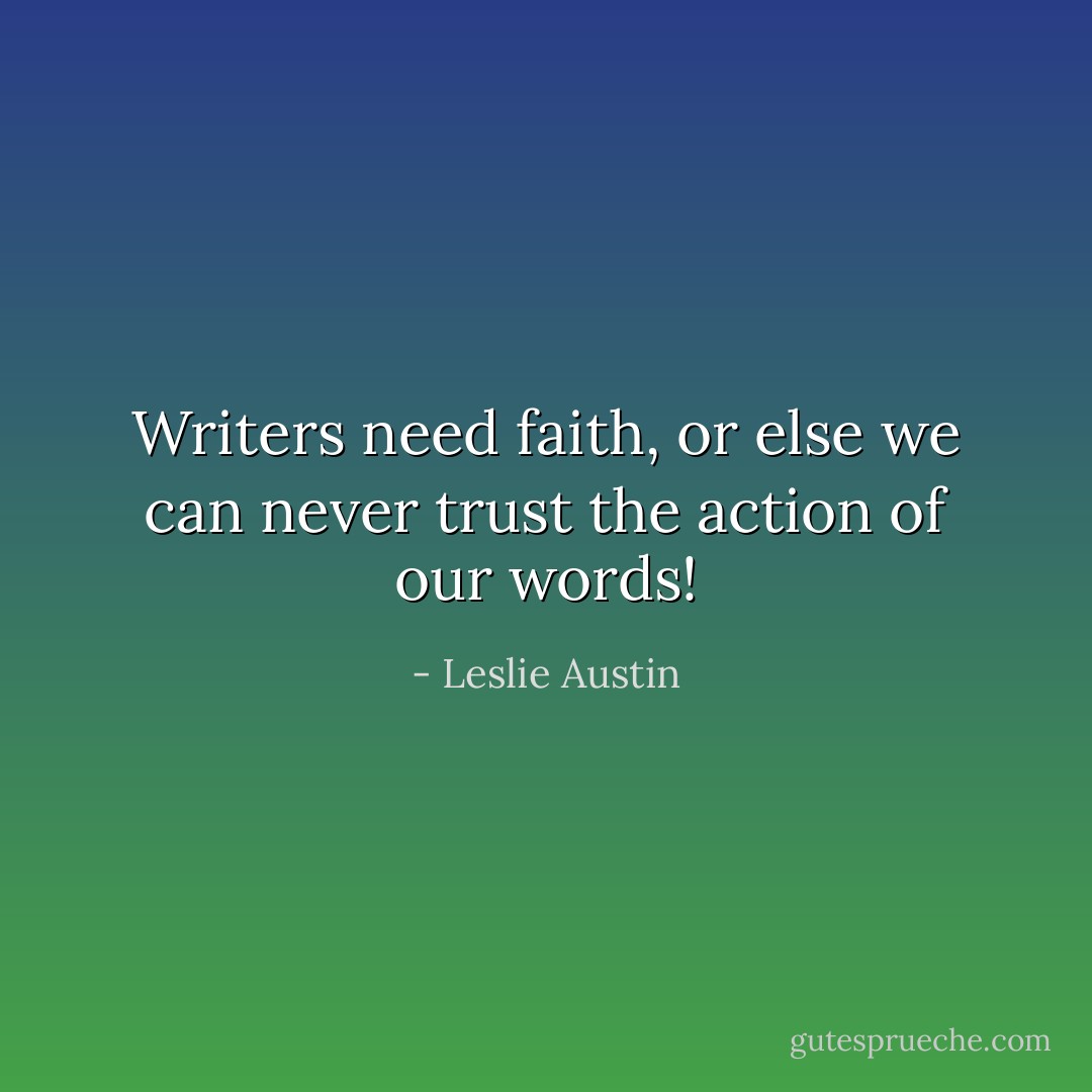 Writers need faith, or else we can never trust the action of our words! - Leslie Austin