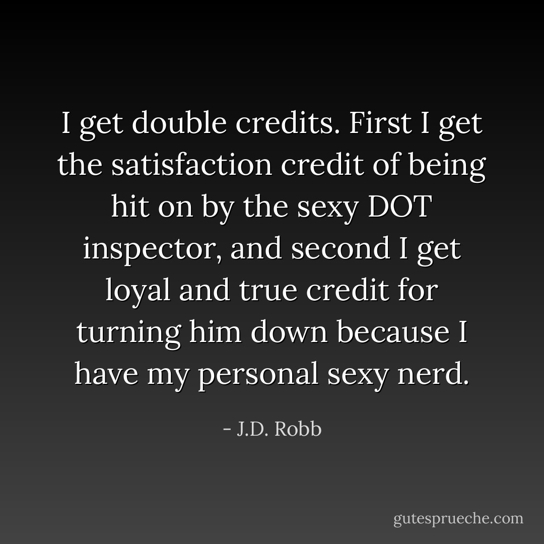 I get double credits. First I get the satisfaction credit of being hit on by the sexy DOT inspector, and second I get loyal and true credit for turning him down because I have my personal sexy nerd. - J.D. Robb