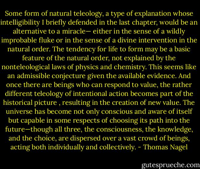 Some form of natural teleology, a type of explanation whose intelligibility I briefly defended in the last chapter, would be an alternative to a miracle— either in the sense of a wildly improbable fluke or in the sense of a divine intervention in the natural order. The tendency for life to form may be a basic feature of the natural order, not explained by the nonteleological laws of physics and chemistry. This seems like an admissible conjecture given the available evidence. And once there are beings who can respond to value, the rather different teleology of intentional action becomes part of the historical picture , resulting in the creation of new value. The universe has become not only conscious and aware of itself but capable in some respects of choosing its path into the future—though all three, the consciousness, the knowledge, and the choice, are dispersed over a vast crowd of beings, acting both individually and collectively. - Thomas Nagel