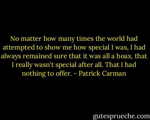 No matter how many times the world had attempted to show me how special I was, I had always remained sure that it was all a hoax, that I really wasn't special after all. That I had nothing to offer. - Patrick Carman