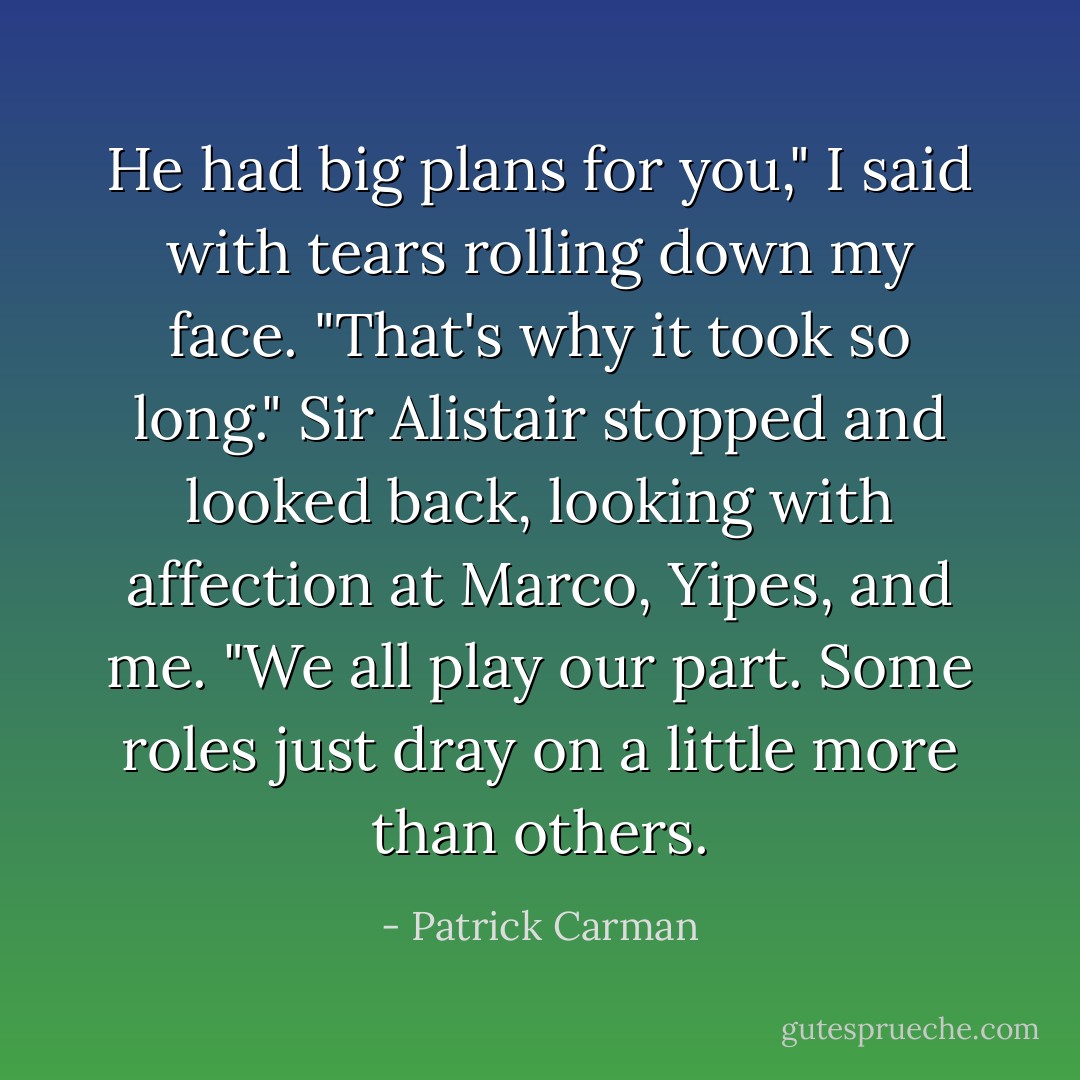 He had big plans for you," I said with tears rolling down my face. "That's why it took so long." Sir Alistair stopped and looked back, looking with affection at Marco, Yipes, and me. "We all play our part. Some roles just dray on a little more than others. - Patrick Carman