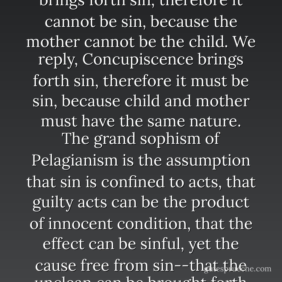 The Pelagianizing Romanist says, Lust, or concupiscence, brings forth sin, therefore it cannot be sin, because the mother cannot be the child. We reply, Concupiscence brings forth sin, therefore it must be sin, because child and mother must have the same nature. The grand sophism of Pelagianism is the assumption that sin is confined to acts, that guilty acts can be the product of innocent condition, that the effect can be sinful, yet the cause free from sin--that the unclean can be brought forth from the clean. - Charles Porterfield Krauth
