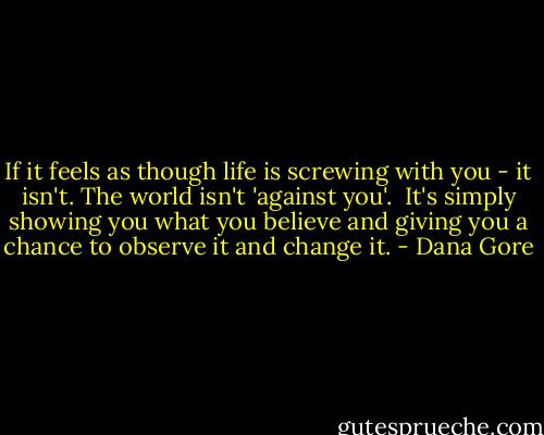 If it feels as though life is screwing with you - it isn't. The world isn't 'against you'.<br /><br />It's simply showing you what you believe and giving you a chance to observe it and change it. - Dana Gore