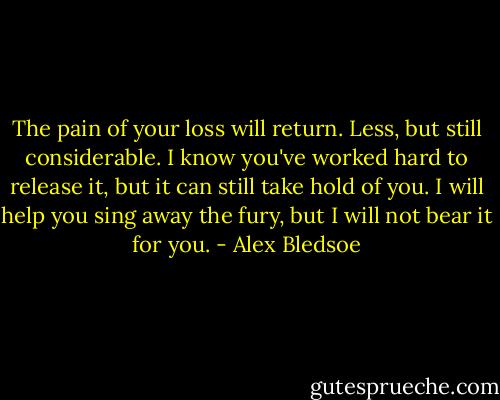 The pain of your loss will return. Less, but still considerable. I know you've worked hard to release it, but it can still take hold of you. I will help you sing away the fury, but I will not bear it for you. - Alex Bledsoe