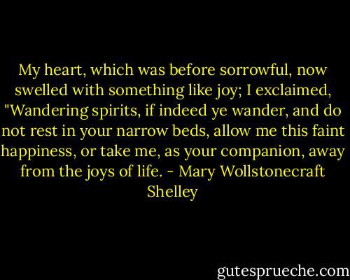 My heart, which was before sorrowful, now swelled with something like joy; I exclaimed, "Wandering spirits, if indeed ye wander, and do not rest in your narrow beds, allow me this faint happiness, or take me, as your companion, away from the joys of life. - Mary Wollstonecraft Shelley