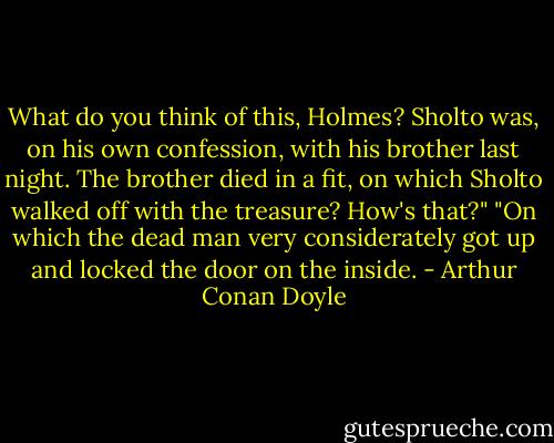 What do you think of this, Holmes? Sholto was, on his own confession, with his brother last night. The brother died in a fit, on which Sholto walked off with the treasure? How's that?"<br />"On which the dead man very considerately got up and locked the door on the inside. - Arthur Conan Doyle