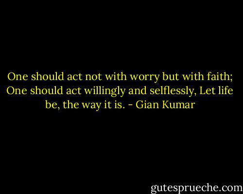 One should act not with worry but with faith;<br />One should act willingly and selflessly,<br />Let life be, the way it is. - Gian Kumar