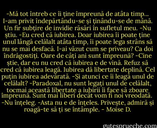 -Mă tot întreb ce îi ține împreună de atâta timp...<br />I-am privit îndepărtându-se și ținându-se de mână. Un fir subțire de invidie răsări în sufletul meu.<br />-Nu știu.<br />-Eu cred că iubirea. Doar iubirea îi poate ține unul lângă celălalt atâta timp, îi poate lega strâns să nu se mai desfacă. I-ai văzut cum se priveau? Ca doi îndrăgostiți. Oare de câți ani sunt împreună?<br />-Cine știe, dar eu nu cred că iubirea e de vină. Refuz să cred că iubirea leagă. Iubirea dă libertate deplină. Cel puțin iubirea adevărată.<br />-Și atunci ce îi leagă unul de celălalt?<br />-Paradoxal, nu sunt legați unul de celălalt, tocmai această libertate a iubirii îi face să zboare împreună. Sunt mai liberi decât vom fi noi vreodată. <br />-Nu înțeleg.<br />-Asta nu e de înțeles. Privește, admiră și roagă-te să ți se întâmple. - Moise D.