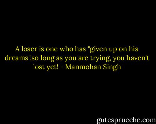A loser is one who has "given up on his dreams",so long as you are trying, you haven't lost yet! - Manmohan Singh