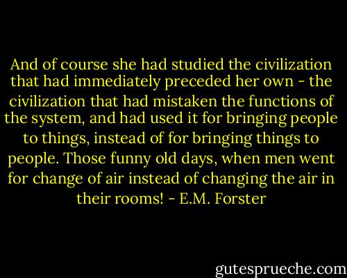 And of course she had studied the civilization that had immediately preceded her own - the civilization that had mistaken the functions of the system, and had used it for bringing people to things, instead of for bringing things to people. Those funny old days, when men went for change of air instead of changing the air in their rooms! - E.M. Forster