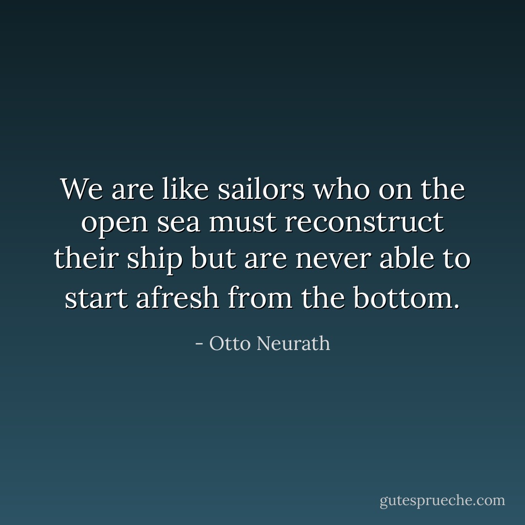 We are like sailors who on the open sea must reconstruct their ship but are never able to start afresh from the bottom. - Otto Neurath