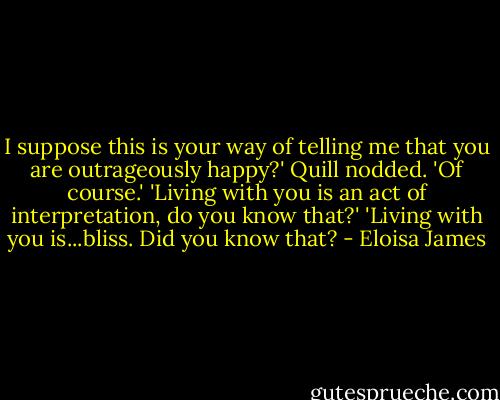 I suppose this is your way of telling me that you are outrageously happy?'<br />Quill nodded. 'Of course.'<br />'Living with you is an act of interpretation, do you know that?'<br />'Living with you is...bliss. Did you know that? - Eloisa James