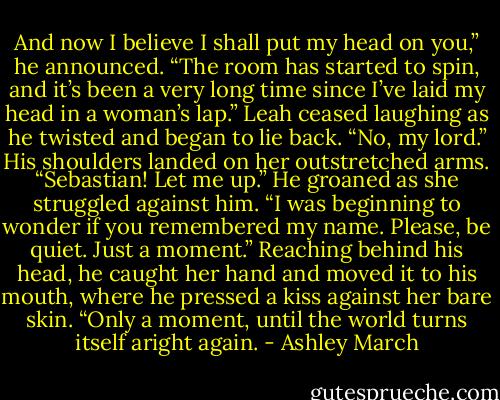 And now I believe I shall put my head on you,” he announced. “The room has started to spin, and it’s been a very long time since I’ve laid my head in a woman’s lap.”<br />Leah ceased laughing as he twisted and began to lie back. “No, my lord.” His shoulders landed on her outstretched arms. “Sebastian! Let me up.”<br />He groaned as she struggled against him. “I was beginning to wonder if you remembered my name. Please, be quiet. Just a moment.” Reaching behind his head, he caught her hand and moved it to his mouth, where he pressed a kiss against her bare skin. “Only a moment, until the world turns itself aright again. - Ashley March