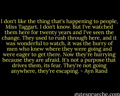 I don't like the thing that's happening to people, Miss Taggart. I don't know. But I've watched them here for twenty years and I've seen the change. They used to rush through here, and it was wonderful to watch, it was the hurry of men who knew where they were going and were eager to get there. Now they're hurrying because they are afraid. It's not a purpose that drives them, its fear. They're not going anywhere, they're escaping. - Ayn Rand