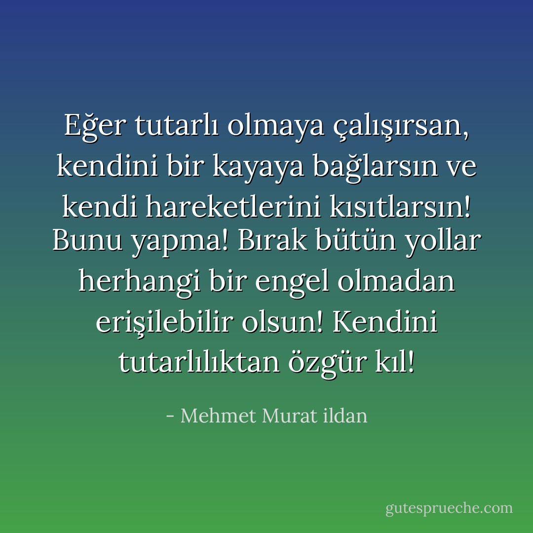 Eğer tutarlı olmaya çalışırsan, kendini bir kayaya bağlarsın ve kendi hareketlerini kısıtlarsın! Bunu yapma! Bırak bütün yollar herhangi bir engel olmadan erişilebilir olsun! Kendini tutarlılıktan özgür kıl! - Mehmet Murat ildan