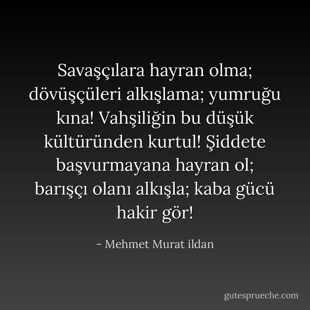 Savaşçılara hayran olma; dövüşçüleri alkışlama; yumruğu kına! Vahşiliğin bu düşük kültüründen kurtul! Şiddete başvurmayana hayran ol; barışçı olanı alkışla; kaba gücü hakir gör! - Mehmet Murat ildan