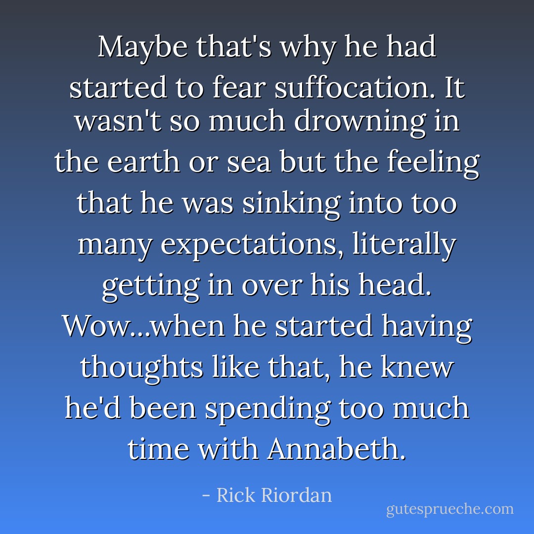 Maybe that's why he had started to fear suffocation. It wasn't so much drowning in the earth or sea but the feeling that he was sinking into too many expectations, literally getting in over his head.<br />Wow...when he started having thoughts like that, he knew he'd been spending too much time with Annabeth. - Rick Riordan