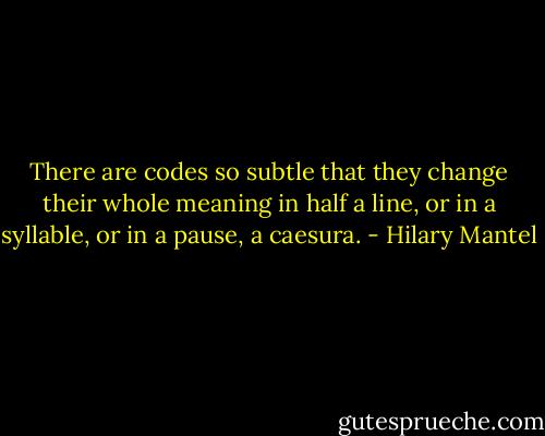 There are codes so subtle that they change their whole meaning in half a line, or in a syllable, or in a pause, a caesura. - Hilary Mantel