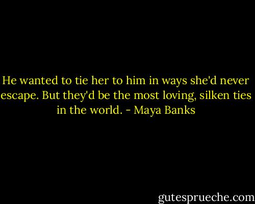 He wanted to tie her to him in ways she'd never escape. But they'd be the most loving, silken ties in the world. - Maya Banks