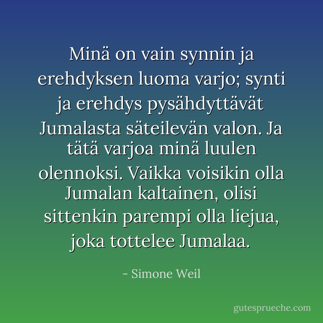 Minä on vain synnin ja erehdyksen luoma varjo; synti ja erehdys pysähdyttävät Jumalasta säteilevän valon. Ja tätä varjoa minä luulen olennoksi. Vaikka voisikin olla Jumalan kaltainen, olisi sittenkin parempi olla liejua, joka tottelee Jumalaa. - Simone Weil