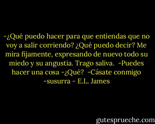 -¿Qué puedo hacer para que entiendas que no voy a salir corriendo? ¿Qué puedo decir?<br />Me mira fijamente, expresando de nuevo todo su miedo y su angustia. Trago saliva. <br />-Puedes hacer una cosa<br />-¿Qué? <br />-Cásate conmigo -susurra - E.L. James
