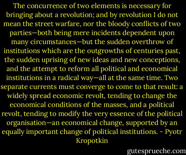 The concurrence of two elements is necessary for bringing about a revolution; and by revolution I do not mean the street warfare, nor the bloody conflicts of two parties—both being mere incidents dependent upon many circumstances—but the sudden overthrow of institutions which are the outgrowths of centuries past, the sudden uprising of new ideas and new conceptions, and the attempt to reform all political and economical institutions in a radical way—all at the same time. Two separate currents must converge to come to that result: a widely spread economic revolt, tending to change the economical conditions of the masses, and a political revolt, tending to modify the very essence of the political organisation—an economical change, supported by an equally important change of political institutions. - Pyotr Kropotkin