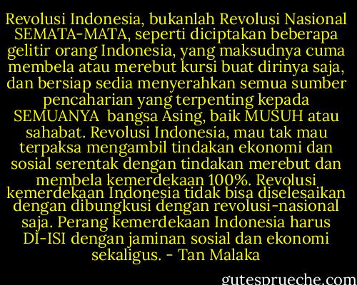 Revolusi Indonesia, bukanlah Revolusi Nasional SEMATA-MATA, seperti diciptakan beberapa gelitir orang Indonesia, yang maksudnya cuma membela atau merebut kursi buat dirinya saja, dan bersiap sedia menyerahkan semua sumber pencaharian yang terpenting kepada SEMUANYA <br />bangsa Asing, baik MUSUH atau sahabat. Revolusi Indonesia, mau tak mau terpaksa mengambil tindakan ekonomi dan sosial serentak dengan tindakan merebut dan membela kemerdekaan 100%. Revolusi kemerdekaan Indonesia tidak bisa diselesaikan dengan dibungkusi dengan revolusi-nasional saja. Perang kemerdekaan Indonesia harus DI-ISI dengan jaminan sosial dan ekonomi sekaligus. - Tan Malaka