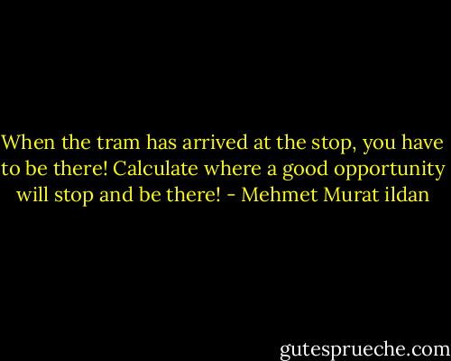 When the tram has arrived at the stop, you have to be there! Calculate where a good opportunity will stop and be there! - Mehmet Murat ildan
