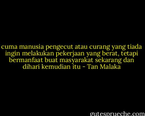 cuma manusia pengecut atau curang yang tiada ingin melakukan pekerjaan yang berat, tetapi bermanfaat buat masyarakat sekarang dan dihari kemudian itu - Tan Malaka